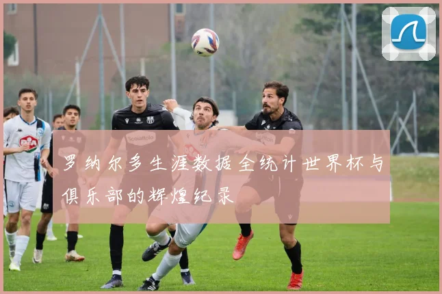 罗纳尔多生涯数据全统计世界杯与俱乐部的辉煌纪录