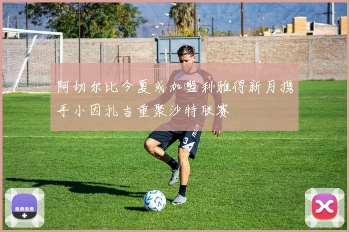 阿切尔比今夏或加盟利雅得新月携手小因扎吉重聚沙特联赛