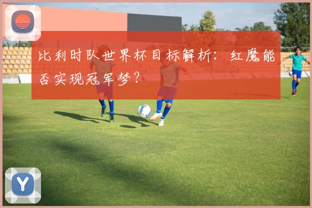 比利时队世界杯目标解析：红魔能否实现冠军梦？
